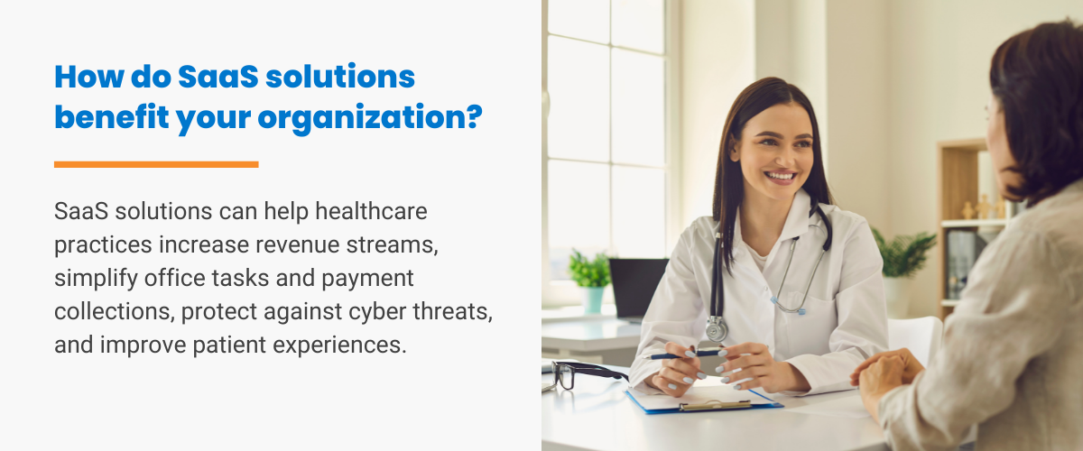 How do SaaS solutions benefit your organization? SaaS solutions can help healthcare practices increase revenue streams, simplify office tasks and payment collections, protect against cyber threats, and improve patient experiences.