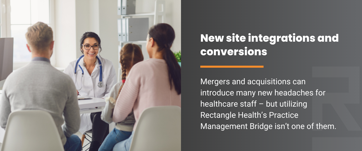 New site integrations and conversions. Mergers and aquisitions can introduce many new headaches for healthcare staff - but utilizing Rectangle Health's Practice Management Bridge isn't one of them.