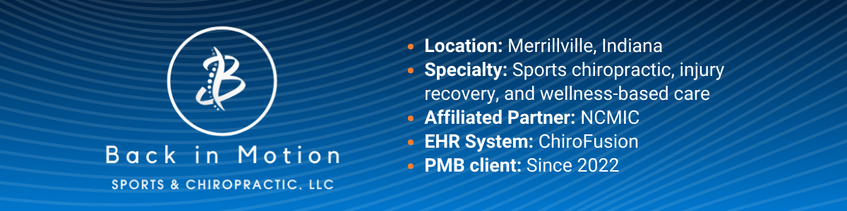 Details about Back In Motion: Location: Merrillville, Indiana; Specialty: Sports chiropractic, injury recovery, and wellness-based care; Affiliated Partner: NCMIC; EHR System: ChiroFusion; PMB client: Since 2022 