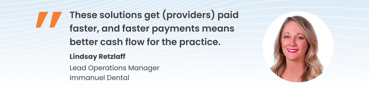 Quote from Lindsay Retzlaff, Lead Operations Manager Immanuel Dental: "Any doctor will start to shift their mindset once they see that these solutions will get them paid faster, and faster payments means better cash flow for the practice."