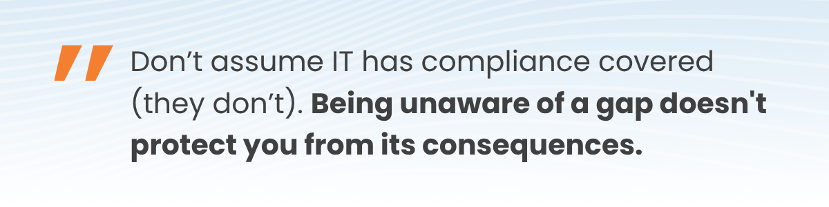 A quote: Don't assume IT has compliance covered (they don't). Being unaware of a gap doesn't protect you from its consequences.